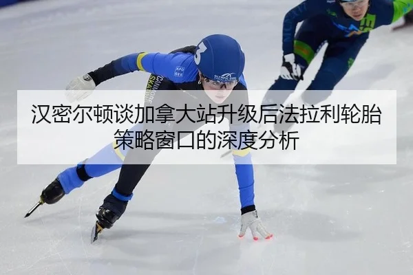 汉密尔顿谈加拿大站升级后法拉利轮胎策略窗口的深度分析